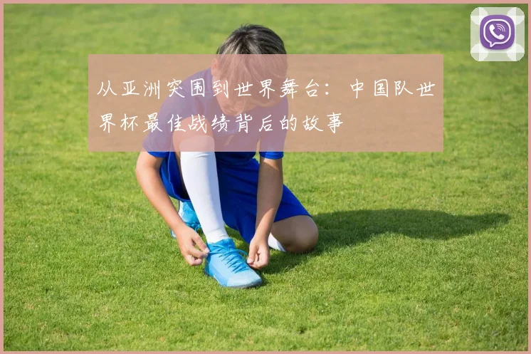 从亚洲突围到世界舞台：中国队世界杯最佳战绩背后的故事