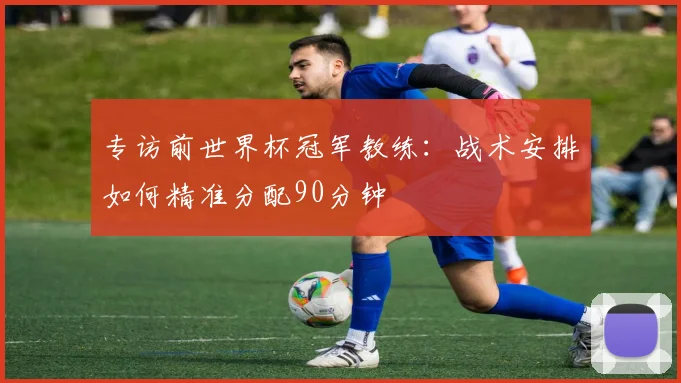 专访前世界杯冠军教练：战术安排如何精准分配90分钟