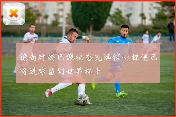 德尚对姆巴佩状态充满信心称他已将进球留到世界杯上