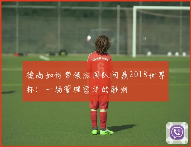 德尚如何带领法国队问鼎2018世界杯：一场管理哲学的胜利