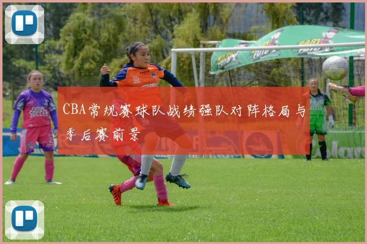 CBA常规赛球队战绩强队对阵格局与季后赛前景