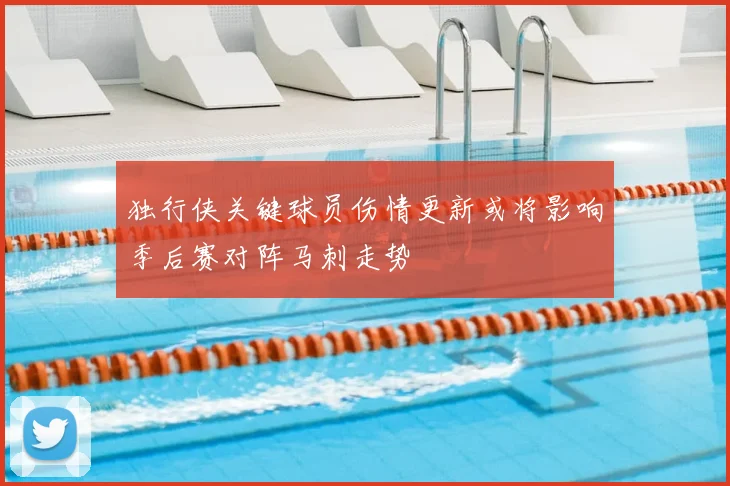独行侠关键球员伤情更新或将影响季后赛对阵马刺走势