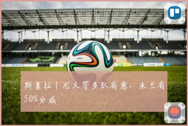 斯基拉丨尤文等多队有意，米兰有50%分成