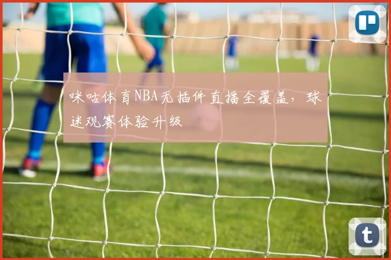 咪咕体育NBA无插件直播全覆盖,球迷观赛体验升级