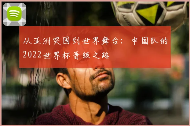 从亚洲突围到世界舞台：中国队的2022世界杯晋级之路