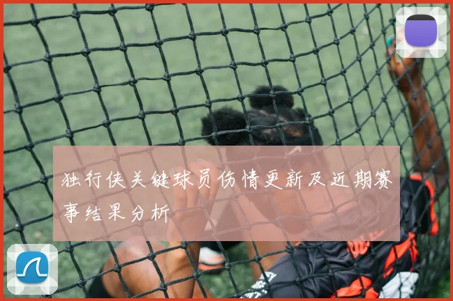 独行侠关键球员伤情更新及近期赛事结果分析