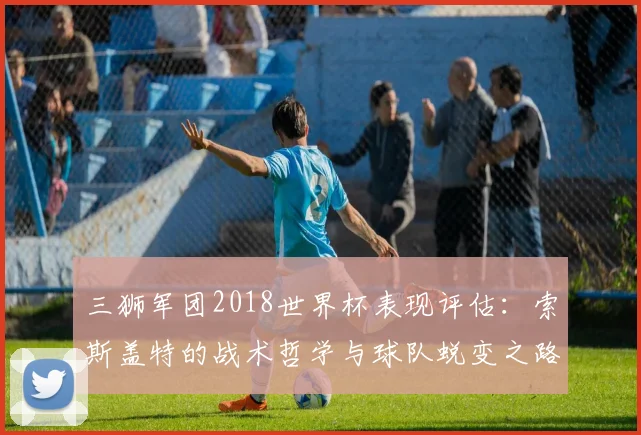 三狮军团2018世界杯表现评估：索斯盖特的战术哲学与球队蜕变之路