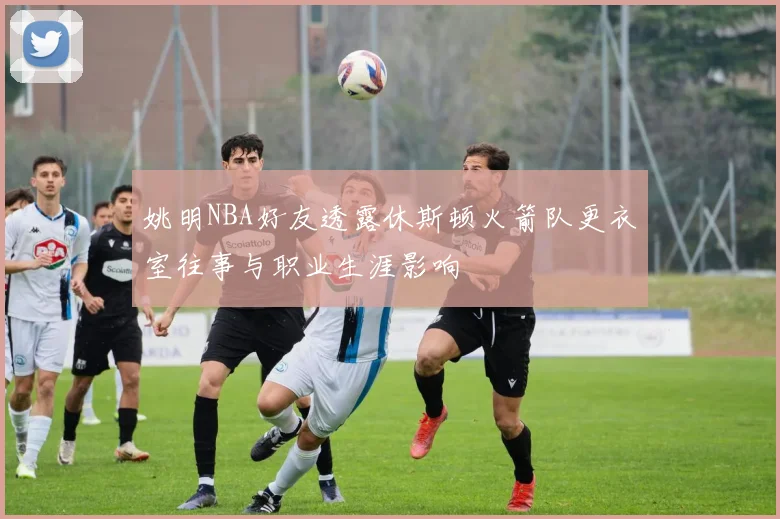 姚明NBA好友透露休斯顿火箭队更衣室往事与职业生涯影响