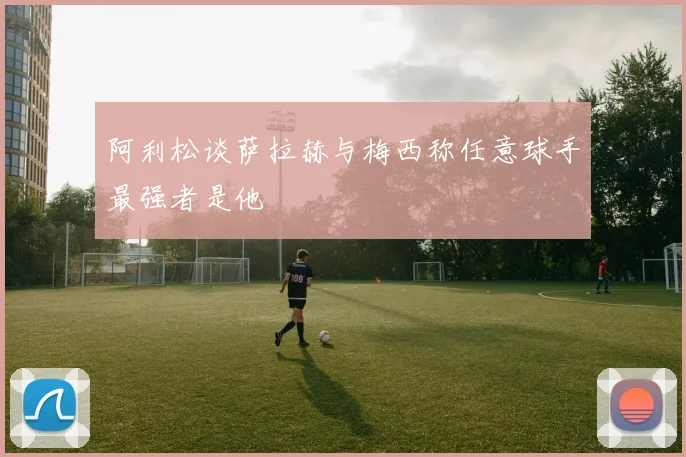 阿利松谈萨拉赫与梅西称任意球手最强者是他