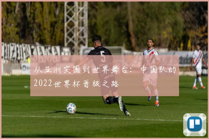 从亚洲突围到世界舞台：中国队的2022世界杯晋级之路