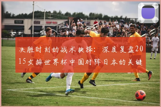 决胜时刻的战术抉择：深度复盘2015女排世界杯中国对阵日本的关键一役