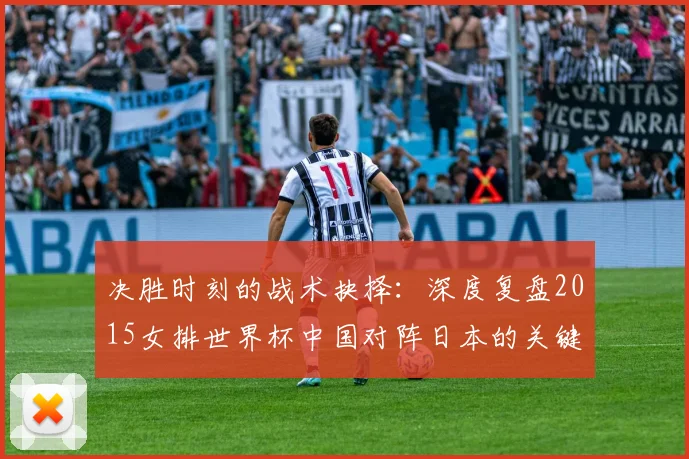 决胜时刻的战术抉择：深度复盘2015女排世界杯中国对阵日本的关键一役