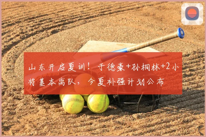 山东开启夏训！于德豪+孙桐林+2小将基本离队，今夏补强计划公布