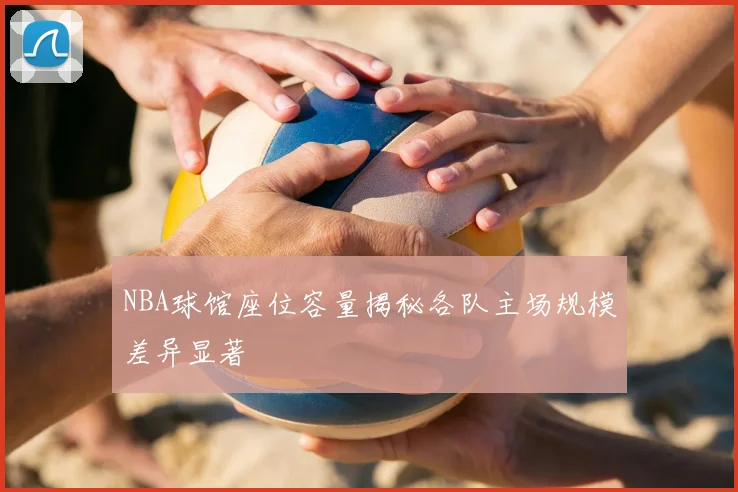 NBA球馆座位容量揭秘各队主场规模差异显著