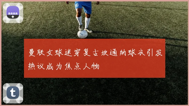 曼联女球迷穿复古坎通纳球衣引发热议成为焦点人物