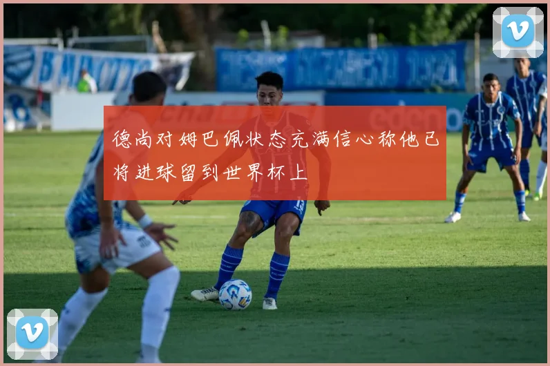 德尚对姆巴佩状态充满信心称他已将进球留到世界杯上