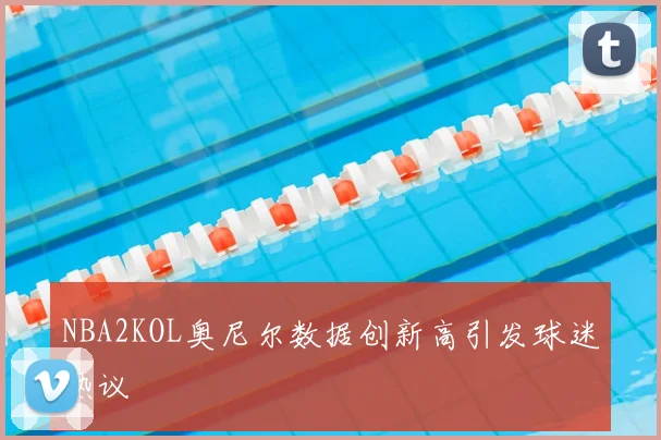 NBA2KOL奥尼尔数据创新高引发球迷热议