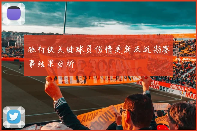 独行侠关键球员伤情更新及近期赛事结果分析