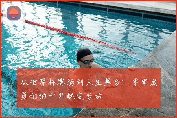 从世界杯赛场到人生舞台：季军成员们的十年蜕变专访