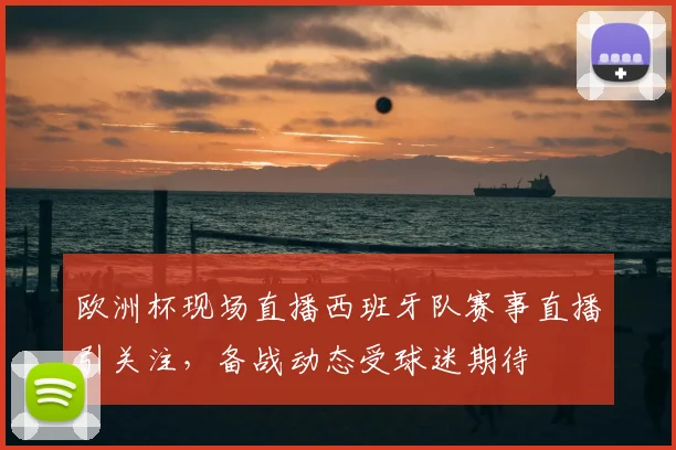 欧洲杯现场直播西班牙队赛事直播引关注，备战动态受球迷期待