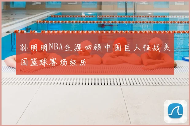 孙明明NBA生涯回顾中国巨人征战美国篮球赛场经历