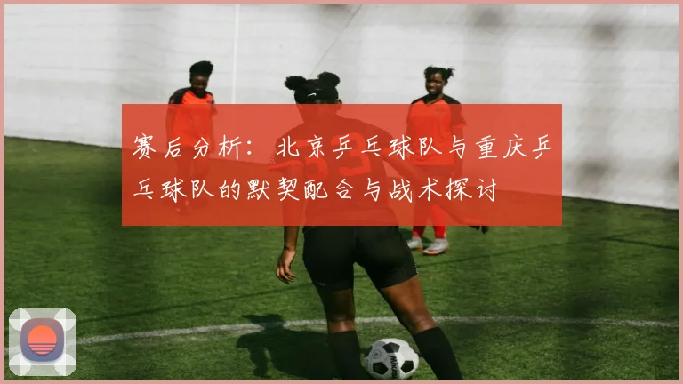 赛后分析：北京乒乓球队与重庆乒乓球队的默契配合与战术探讨