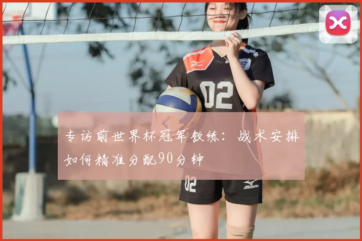 专访前世界杯冠军教练：战术安排如何精准分配90分钟