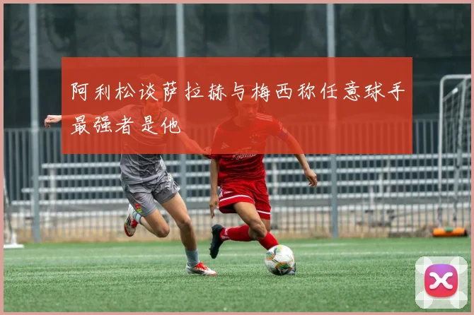 阿利松谈萨拉赫与梅西称任意球手最强者是他
