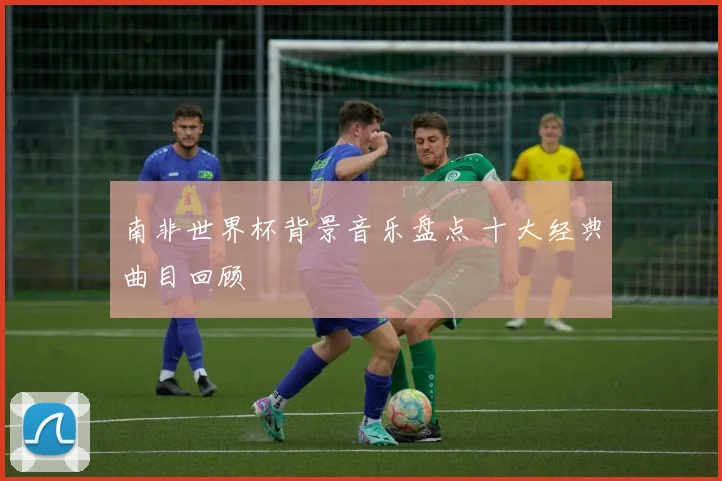 南非世界杯背景音乐盘点 十大经典曲目回顾