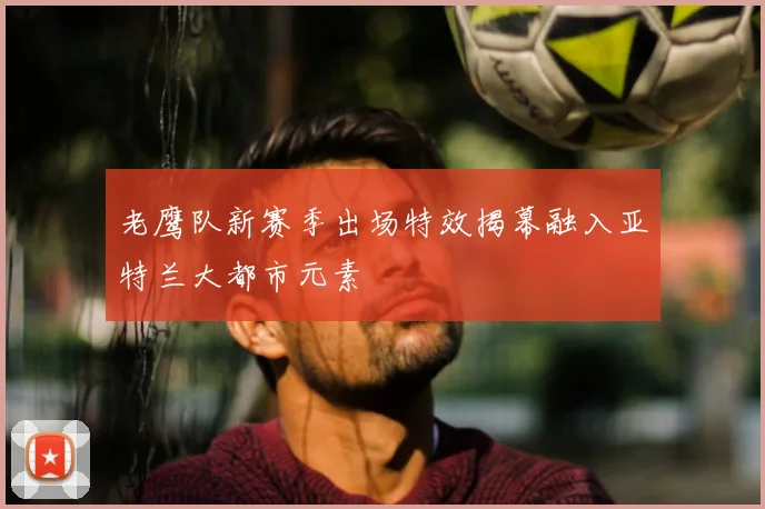 老鹰队新赛季出场特效揭幕融入亚特兰大都市元素