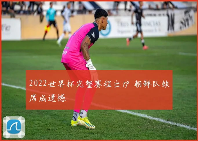 2022世界杯完整赛程出炉 朝鲜队缺席成遗憾