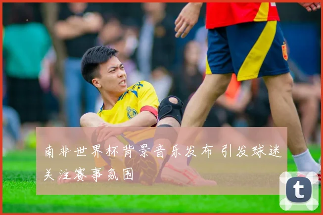 南非世界杯背景音乐发布 引发球迷关注赛事氛围