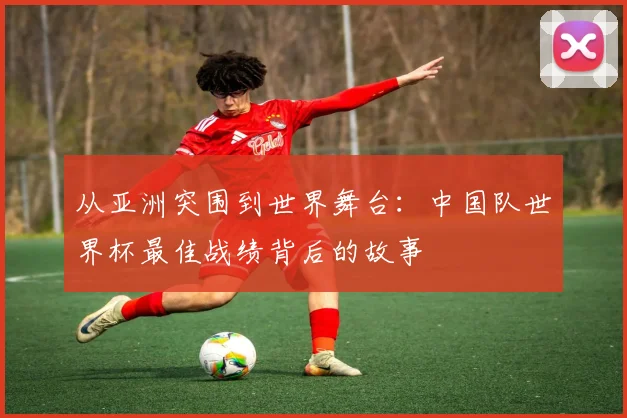 从亚洲突围到世界舞台：中国队世界杯最佳战绩背后的故事