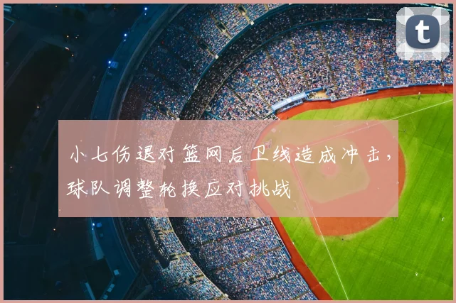 小七伤退对篮网后卫线造成冲击，球队调整轮换应对挑战