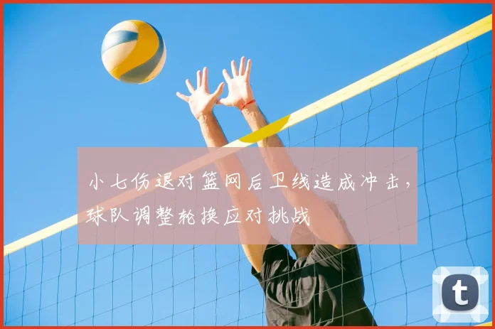 小七伤退对篮网后卫线造成冲击，球队调整轮换应对挑战
