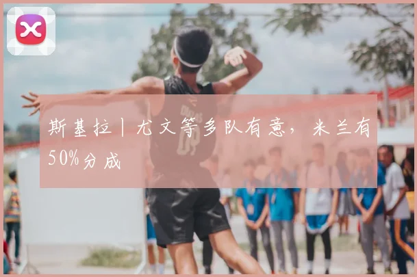斯基拉丨尤文等多队有意，米兰有50%分成