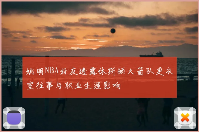 姚明NBA好友透露休斯顿火箭队更衣室往事与职业生涯影响