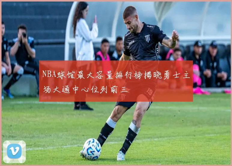 NBA球馆最大容量排行榜揭晓勇士主场大通中心位列前三