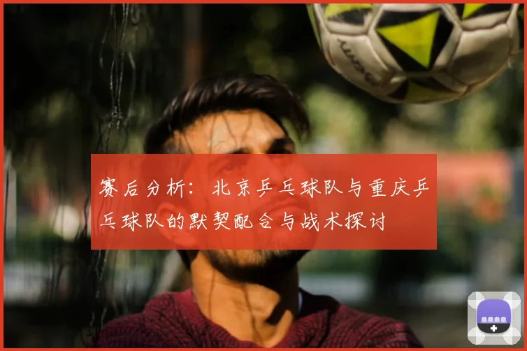 赛后分析：北京乒乓球队与重庆乒乓球队的默契配合与战术探讨